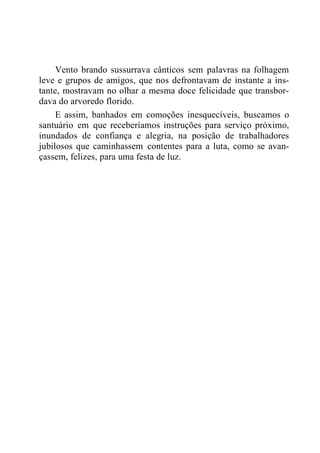 Vento brando sussurrava cânticos sem palavras na folhagem
leve e grupos de amigos, que nos defrontavam de instante a ins-
tante, mostravam no olhar a mesma doce felicidade que transbor-
dava do arvoredo florido.
E assim, banhados em comoções inesquecíveis, buscamos o
santuário em que receberíamos instruções para serviço próximo,
inundados de confiança e alegria, na posição de trabalhadores
jubilosos que caminhassem contentes para a luta, como se avan-
çassem, felizes, para uma festa de luz.
 