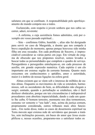 salutares em que se confinam. A responsabilidade pelo aperfeiço-
amento do mundo compete-nos a todos.
Esclarecido, com respeito à jovem senhora que nos cabia so-
correr, aduzi, reverente:
– A enferma, a cuja assistência fomos admitidos, está por e-
xemplo em vosso passado espiritual...
– Sim – confirmou Gúbio, humilde –, alias não fui designado
para servir no caso de Margarida, a doente que nos compele à
breve expedição do momento, apenas porque houvesse sido minha
filha em eras recuadas. Em cada problema de Socorro, é impres-
cindível considerar as várias partes em jogo. Em virtude do enig-
ma de obsessão que nos propomos resolver, somos levados a
buscar todas as personalidades que compõem o quadro de serviço.
Perseguidores e perseguidos entrelaçam-se, em cada processo de
auxílio, em grande expressão numérica. Cada espírito é um elo
importante em extensa região da corrente humana. Quanto mais
crescemos em conhecimentos e aptidões, amor e autoridade,
maior é o âmbito de nossas ligações na esfera geral.
Almas existem que se vêem sob o interesse de milhões de ou-
tras almas. Enquanto os movimentos da vida se estendem, harmo-
niosos, sob os ascendentes do bem, as dificuldades não chegam a
surgir; contudo, quando a perturbação se estabelece, não é fácil
desfazer obstáculos, porque em tais circunstâncias é indispensável
procedamos com absoluta imparcialidade, dando a cada um quan-
to lhe caiba. O homem terrestre, mormente nos dias tormentosos,
costuma ver somente o “seu lado”, mas, acima da justiça comum,
propriamente considerada, outros tribunais mais altos funcio-
nam... Em razão disso, todos os casos de desarmonia espiritual na
Terra movem aqui extensa rede de servidores que passam a tratá-
los, sem inclinações pessoais, em bases do amor que Jesus exem-
plificou e, nessas ocasiões, preparamo-nos a satisfazer todos os
 