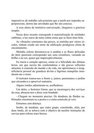 imperativos de trabalho salvacionista que a tarefa nos imponha ou
proporcione, dentro das atividades que lhe são conexas.
A essa altura da instrutiva conversação, chegamos a gracioso
templo.
Nesse doce recanto consagrado à materialização de entidades
sublimes, a luz suave da noite calma como que se fazia mais bela.
As vibrações constantes das preces, aí emitidas por vários sé-
culos, tinham criado em torno da edificação prodigioso clima de
encantamento.
Melodia celeste derramava-se à surdina e as flores delicadas
do átrio pareciam corresponder aos sons cristalinos, variando no
brilho e na cor, quase que imperceptivelmente.
Eu trazia o coração opresso, como se a felicidade das últimas
horas, em que ouvira tão confortadoras e tão graves reflexões
atinentes à extensão do mundo e da vida, me aproximasse a insig-
nificância pessoal da grandeza divina e lágrimas tranqüilas inun-
daram-me o rosto.
O instrutor tomou-nos a frente e, juntos, penetramos o jardim
que circundava o aprazível santuário.
Alguns irmãos adiantaram-se, acolhedores.
Um deles, o Instrutor Gama, que se encarregava dos serviços
da casa, abraçou-nos e disse com bondade:
– Chegam no momento preciso. Os doadores de fluidos su-
blimados encontram-se a postos e a outra comissão já veio.
Entramos sem detença.
Soube, de imediato, que outro grupo, constituído, aliás, por
duas irmãs, ali se achava com o objetivo de receber instruções de
serviço para esferas mais baixas.
 