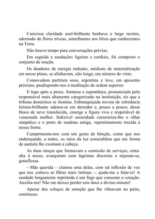 Cariciosa claridade azul-brilhante banhava o largo recinto,
adornado de flores níveas, semelhantes aos lírios que conhecemos
na Terra.
Não houve tempo para conversações prévias.
Em seguida a saudações ligeiras e cordiais, foi composto o
conjunto de oração.
Os doadores de energia radiante, médiuns de materialização
em nosso plano, se alinhavam, não longe, em número de vinte.
Comovedora partitura soou, argentina e leve, em aposento
próximo, predispondo-nos à meditação de ordem superior.
E logo após a prece, formosa e espontânea, pronunciada pelo
responsável mais altamente categorizado na instituição, eis que a
tribuna doméstica se ilumina. Esbranquiçada nuvem de substância
leitosa-brilhante adensa-se em derredor e, pouco a pouco, desse
bloco de neve translúcida, emerge a figura viva e respeitável de
veneranda mulher. Indizível serenidade caracteriza-lhe o olhar
simpático e o porte de madona antiga, repentinamente trazida à
nossa frente.
Cumprimenta-nos com um gesto de bênção, como que nos
endereçando, a todos, os raios da luz esmeraldina que em forma
de auréola lhe exornam a cabeça.
As duas moças que formavam a comissão de serviços, estra-
nha à nossa, avançaram com lágrimas discretas e rojaram-se,
genuflexas.
– Mãe querida – clamou uma delas, com tal inflexão de voz
que nos cortava as fibras mais íntimas –, ajuda-me a falar-te! A
saudade longamente reprimida é um fogo que consome o coração.
Auxilia-me! Não me deixes perder este doce e divino minuto!
Apesar dos soluços de emoção que lhe vibravam no peito,
continuou:
 