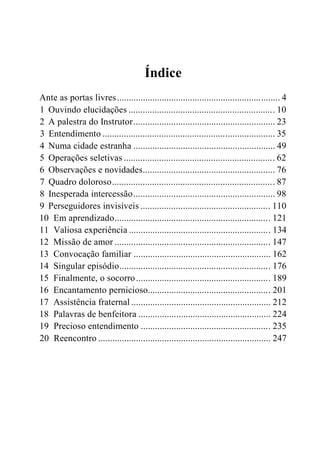 Índice
Ante as portas livres..................................................................... 4
1 Ouvindo elucidações .............................................................. 10
2 A palestra do Instrutor............................................................ 23
3 Entendimento ......................................................................... 35
4 Numa cidade estranha ............................................................ 49
5 Operações seletivas ................................................................ 62
6 Observações e novidades........................................................ 76
7 Quadro doloroso..................................................................... 87
8 Inesperada intercessão............................................................ 98
9 Perseguidores invisíveis ....................................................... 110
10 Em aprendizado.................................................................. 121
11 Valiosa experiência ............................................................ 134
12 Missão de amor .................................................................. 147
13 Convocação familiar .......................................................... 162
14 Singular episódio................................................................ 176
15 Finalmente, o socorro......................................................... 189
16 Encantamento pernicioso.................................................... 201
17 Assistência fraternal ........................................................... 212
18 Palavras de benfeitora ........................................................ 224
19 Precioso entendimento ....................................................... 235
20 Reencontro ......................................................................... 247
 