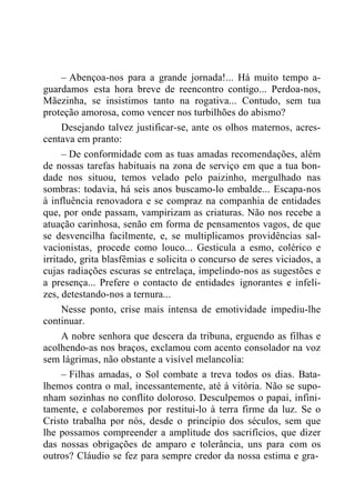 – Abençoa-nos para a grande jornada!... Há muito tempo a-
guardamos esta hora breve de reencontro contigo... Perdoa-nos,
Mãezinha, se insistimos tanto na rogativa... Contudo, sem tua
proteção amorosa, como vencer nos turbilhões do abismo?
Desejando talvez justificar-se, ante os olhos maternos, acres-
centava em pranto:
– De conformidade com as tuas amadas recomendações, além
de nossas tarefas habituais na zona de serviço em que a tua bon-
dade nos situou, temos velado pelo paizinho, mergulhado nas
sombras: todavia, há seis anos buscamo-lo embalde... Escapa-nos
à influência renovadora e se compraz na companhia de entidades
que, por onde passam, vampirizam as criaturas. Não nos recebe a
atuação carinhosa, senão em forma de pensamentos vagos, de que
se desvencilha facilmente, e, se multiplicamos providências sal-
vacionistas, procede como louco... Gesticula a esmo, colérico e
irritado, grita blasfêmias e solicita o concurso de seres viciados, a
cujas radiações escuras se entrelaça, impelindo-nos as sugestões e
a presença... Prefere o contacto de entidades ignorantes e infeli-
zes, detestando-nos a ternura...
Nesse ponto, crise mais intensa de emotividade impediu-lhe
continuar.
A nobre senhora que descera da tribuna, erguendo as filhas e
acolhendo-as nos braços, exclamou com acento consolador na voz
sem lágrimas, não obstante a visível melancolia:
– Filhas amadas, o Sol combate a treva todos os dias. Bata-
lhemos contra o mal, incessantemente, até à vitória. Não se supo-
nham sozinhas no conflito doloroso. Desculpemos o papai, infini-
tamente, e colaboremos por restitui-lo à terra firme da luz. Se o
Cristo trabalha por nós, desde o princípio dos séculos, sem que
lhe possamos compreender a amplitude dos sacrifícios, que dizer
das nossas obrigações de amparo e tolerância, uns para com os
outros? Cláudio se fez para sempre credor da nossa estima e gra-
 