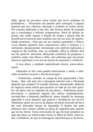 tidão, apesar do pavoroso crime oculto que no-lo arrebatou às
profundezas .. Envenenou um parente para conseguir a riqueza
material que nos ofereceu educação e conforto na esfera carnal.
Por extrema dedicação a nós três, não hesitou diante da tentação
que o constrangeu a infernal compromisso. Dono de afeição in-
quieta, não soube esperar a bênção do tempo e lançou mão de
inconfessável processo para localizar-nos em um oásis de superio-
ridade mentirosa... Para que ele nos sentisse garantidos e felizes,
viveu durante quarenta anos consecutivos entre o remorso e o
sofrimento, psiquicamente sintonizado com espíritos maliciosos e
vingativos das sombras, mas, na realidade, sobre as aflições dele
nos foi possível atravessar abençoada existência de progresso e
conforto, numa casa ditosa e farta, sem sabermos que em nossos
alicerces espirituais vivia um ato escuro de assassínio e violência!
A essa altura, a entidade materializada chorou, comovedora-
mente
Abraçadas as três, num quadro emocionante e mudo, a mãe-
zinha encontrou recursos a fim de prosseguir:
– Tornaremos, contudo, ao campo de luta regenerador e ben-
fazejo... Que vale para nós a paisagem celestial sem a libertação
daqueles que amamos? O coração amoroso, atormentado, abdicará
do ingresso numa estrela para persistir ao lado de um ente queri-
do, em duelo com as serpentes de um charco... Poderíamos gozar,
porventura, o espetáculo augusto das esferas resplandecentes,
ouvindo-lhes a harmonia indefinível, numa situação de destaque
adquirida à custa daqueles que gemem e desfalecem nas trevas?
Abandonar quem nos serviu de degrau em plena ascensão divina é
das mais horrendas formas de ingratidão, O Senhor não pode
abençoar uma ventura colhida ao preço de angústias para aqueles
que no-las deram. Estou convencida de que há mais grandeza no
anjo que desce ao inferno para salvar os filhos de Deus, transvia-
dos e sofredores, do que no mensageiro espiritual que se dá pressa
 