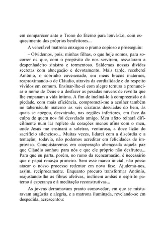 em comparecer ante o Trono do Eterno para louvá-Lo, com es-
quecimento dos próprios benfeitores...
A venerável matrona enxugou o pranto copioso e prosseguiu:
– Olvidemos, pois, minhas filhas, o que hoje somos, para so-
correr os que, com o propósito de nos servirem, resvalaram a
despenhadeiro sinistro e tormentoso. Saldemos nossas dívidas
secretas com abnegação e devotamento. Mais tarde, receberei
Antônio, o sobrinho envenenado, em meus braços maternos,
reaproximando-o de Cláudio, através da cordialidade e do respeito
vividos em comum. Ensinar-lhe-ei com alegre ternura a pronunci-
ar o nome de Deus e a desfazer as pesadas nuvens de revolta que
lhe empanam a vida íntima. A fim de incliná-lo à compreensão e à
piedade, com mais eficiência, comprometi-me a acolher também
no tabernáculo materno as seis criaturas desviadas do bem, às
quais se apegou, desvairado, nas regiões inferiores, em face da
culpa de quem nos foi desvelado amigo. Meu afeto reinará difi-
cilmente num lar repleto de corações menos afins com o meu,
onde Jesus me ensinará a soletrar, venturosa, a doce lição do
sacrifício silencioso... Muitas vezes, lidarei com a discórdia e a
tentação; todavia, não podemos acreditar em felicidades de im-
proviso. Conquistaremos em cooperação abençoada aquela paz
que Cláudio sonhou para nós e que ele próprio não desfrutou...
Para que eu parta, porém, no rumo da reencarnação, é necessário
que o papai renasça primeiro. Sem esse marco inicial, não posso
atacar o nosso processo redentor em nova fase. Ajudemo-nos,
assim, reciprocamente. Enquanto procuro transformar Antônio,
reajustando-lhe as fibras afetivas, inclinem ambas o espírito pa-
terno à esperança e à meditação reconstrutivas...
As jovens derramavam pranto comovedor, em que se mistu-
ravam angústia e alegria, e a matrona iluminada, revelando-se em
despedida, acrescentou:
 