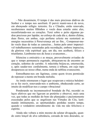 – Não desanimem, O tempo é das mais preciosas dádivas do
Senhor e o tempo nos auxiliará. O porvir reunir-nos-á de novo,
em abençoado refúgio terrestre. Eu e Cláudio, então renovado,
receberemos muitos filhinhos e vocês duas estarão entre eles,
reconfortando-nos os corações. Terei sobre o peito algumas pe-
dras preciosas por lapidar, no esforço de cada dia e, dentro d'alma,
duas flores, em ambas, cujo perfume celeste me sustentará as
energias necessárias à Perseverança até ao fim... Compensar-me-
ão vocês duas de todas as canseiras... Juntas pelo amor imperecí-
vel trabalharemos sustentadas pela recordação, embora imprecisa,
da gloriosa vida espiritual que, um dia, nos acolherá, felizes e
triunfantes. Lembremo-nos de Jesus e avancemos...
Silenciou a emissária e as moças, provavelmente avisadas de
que o tempo permanecia esgotado, abraçaram-na de encontro ao
coração, sedentas de carinho. A mãezinha beijou-as, enternecida,
e, após saudar-nos cordialmente, tornou à tribuna, em cujo topo
desapareceu ao nosso olhar, numa onda de neblina evanescente.
Entreolhamo-nos em lágrimas, como quem tivera permissão
de repousar a mente em branda melodia.
As irmãs retomaram o lugar que ocupavam e música balsâmi-
ca se fez ouvir, renovando-nos o ambiente, obedecendo certo, ao
intuito de modificar-nos o campo vibracional
Ponderando na incomensurável bondade do Pai, recordei os
laços afetivos que me ligavam ao pretérito e observei, mais uma
vez, que todas as medidas do bem são planejadas e pacientemente
executadas pelos que se angelizam nas Virtudes do Céu, lasti-
mando intimamente, as oportunidades perdidas noutro tempo,
quando o verdadeiro entendimento da vida me não felicitava o
espírito.
Ainda não voltara a mim mesmo da salutar divagação, quan-
do outro lençol de alva substância, coroada de tons dourados, se
 