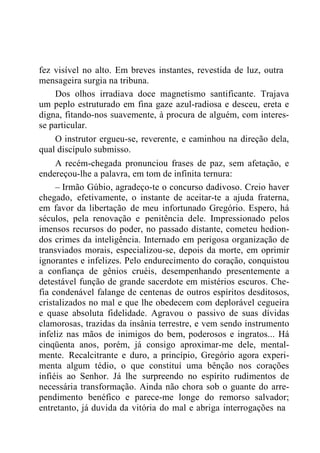 fez visível no alto. Em breves instantes, revestida de luz, outra
mensageira surgia na tribuna.
Dos olhos irradiava doce magnetismo santificante. Trajava
um peplo estruturado em fina gaze azul-radiosa e desceu, ereta e
digna, fitando-nos suavemente, à procura de alguém, com interes-
se particular.
O instrutor ergueu-se, reverente, e caminhou na direção dela,
qual discípulo submisso.
A recém-chegada pronunciou frases de paz, sem afetação, e
endereçou-lhe a palavra, em tom de infinita ternura:
– Irmão Gúbio, agradeço-te o concurso dadivoso. Creio haver
chegado, efetivamente, o instante de aceitar-te a ajuda fraterna,
em favor da libertação de meu infortunado Gregório. Espero, há
séculos, pela renovação e penitência dele. Impressionado pelos
imensos recursos do poder, no passado distante, cometeu hedion-
dos crimes da inteligência. Internado em perigosa organização de
transviados morais, especializou-se, depois da morte, em oprimir
ignorantes e infelizes. Pelo endurecimento do coração, conquistou
a confiança de gênios cruéis, desempenhando presentemente a
detestável função de grande sacerdote em mistérios escuros. Che-
fia condenável falange de centenas de outros espíritos desditosos,
cristalizados no mal e que lhe obedecem com deplorável cegueira
e quase absoluta fidelidade. Agravou o passivo de suas dívidas
clamorosas, trazidas da insânia terrestre, e vem sendo instrumento
infeliz nas mãos de inimigos do bem, poderosos e ingratos... Há
cinqüenta anos, porém, já consigo aproximar-me dele, mental-
mente. Recalcitrante e duro, a princípio, Gregório agora experi-
menta algum tédio, o que constituí uma bênção nos corações
infiéis ao Senhor. Já lhe surpreendo no espírito rudimentos de
necessária transformação. Ainda não chora sob o guante do arre-
pendimento benéfico e parece-me longe do remorso salvador;
entretanto, já duvida da vitória do mal e abriga interrogações na
 