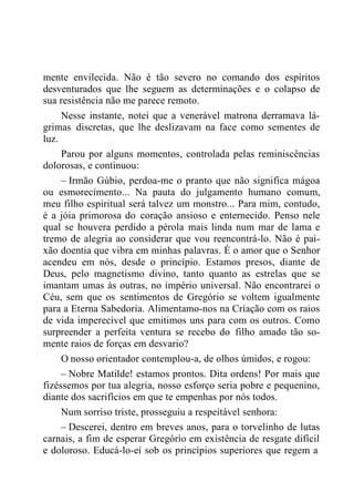 mente envilecida. Não é tão severo no comando dos espíritos
desventurados que lhe seguem as determinações e o colapso de
sua resistência não me parece remoto.
Nesse instante, notei que a venerável matrona derramava lá-
grimas discretas, que lhe deslizavam na face como sementes de
luz.
Parou por alguns momentos, controlada pelas reminiscências
dolorosas, e continuou:
– Irmão Gúbio, perdoa-me o pranto que não significa mágoa
ou esmorecimento... Na pauta do julgamento humano comum,
meu filho espiritual será talvez um monstro... Para mim, contudo,
é a jóia primorosa do coração ansioso e enternecido. Penso nele
qual se houvera perdido a pérola mais linda num mar de lama e
tremo de alegria ao considerar que vou reencontrá-lo. Não é pai-
xão doentia que vibra em minhas palavras. É o amor que o Senhor
acendeu em nós, desde o princípio. Estamos presos, diante de
Deus, pelo magnetismo divino, tanto quanto as estrelas que se
imantam umas às outras, no império universal. Não encontrarei o
Céu, sem que os sentimentos de Gregório se voltem igualmente
para a Eterna Sabedoria. Alimentamo-nos na Criação com os raios
de vida imperecível que emitimos uns para com os outros. Como
surpreender a perfeita ventura se recebo do filho amado tão so-
mente raios de forças em desvario?
O nosso orientador contemplou-a, de olhos úmidos, e rogou:
– Nobre Matilde! estamos prontos. Dita ordens! Por mais que
fizéssemos por tua alegria, nosso esforço seria pobre e pequenino,
diante dos sacrifícios em que te empenhas por nós todos.
Num sorriso triste, prosseguiu a respeitável senhora:
– Descerei, dentro em breves anos, para o torvelinho de lutas
carnais, a fim de esperar Gregório em existência de resgate difícil
e doloroso. Educá-lo-ei sob os princípios superiores que regem a
 