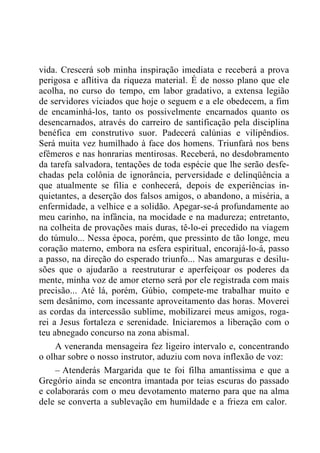 vida. Crescerá sob minha inspiração imediata e receberá a prova
perigosa e aflitiva da riqueza material. É de nosso plano que ele
acolha, no curso do tempo, em labor gradativo, a extensa legião
de servidores viciados que hoje o seguem e a ele obedecem, a fim
de encaminhá-los, tanto os possivelmente encarnados quanto os
desencarnados, através do carreiro de santificação pela disciplina
benéfica em construtivo suor. Padecerá calúnias e vilipêndios.
Será muita vez humilhado à face dos homens. Triunfará nos bens
efêmeros e nas honrarias mentirosas. Receberá, no desdobramento
da tarefa salvadora, tentações de toda espécie que lhe serão desfe-
chadas pela colônia de ignorância, perversidade e delinqüência a
que atualmente se filia e conhecerá, depois de experiências in-
quietantes, a deserção dos falsos amigos, o abandono, a miséria, a
enfermidade, a velhice e a solidão. Apegar-se-á profundamente ao
meu carinho, na infância, na mocidade e na madureza; entretanto,
na colheita de provações mais duras, tê-lo-ei precedido na viagem
do túmulo... Nessa época, porém, que pressinto de tão longe, meu
coração materno, embora na esfera espiritual, encorajá-lo-á, passo
a passo, na direção do esperado triunfo... Nas amarguras e desilu-
sões que o ajudarão a reestruturar e aperfeiçoar os poderes da
mente, minha voz de amor eterno será por ele registrada com mais
precisão... Até lá, porém, Gúbio, compete-me trabalhar muito e
sem desânimo, com incessante aproveitamento das horas. Moverei
as cordas da intercessão sublime, mobilizarei meus amigos, roga-
rei a Jesus fortaleza e serenidade. Iniciaremos a liberação com o
teu abnegado concurso na zona abismal.
A veneranda mensageira fez ligeiro intervalo e, concentrando
o olhar sobre o nosso instrutor, aduziu com nova inflexão de voz:
– Atenderás Margarida que te foi filha amantíssima e que a
Gregório ainda se encontra imantada por teias escuras do passado
e colaborarás com o meu devotamento materno para que na alma
dele se converta a sublevação em humildade e a frieza em calor.
 