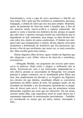 Encontrando-o, veste a capa do servo prestimoso e fala-lhe em
meu nome. Sob o gelo que lhe cristaliza os sentimentos, descansa,
inapagada, a chama do amor que nos une para sempre. Disponho,
agora, da permissão de fazer-me sentir e acredito que, à face de
tua amorosa tarefa, mover-se-lhe-á o espírito endurecido. Sei
quanto te custa a incursão nos domínios da dor, porque só aquele
que sabe amar e suportar consegue triunfo nas consciências que se
degradaram no mal; entretanto, meu amigo, os dons divinos des-
cem sobre nós, dentro de justas condicionais. O Senhor nos enri-
quece para que enriqueçamos a outrem, dá-nos alguma coisa para
ensaiarmos a distribuição de benefícios que Lhe pertencem, aju-
da-nos a fim de que auxiliemos, por nossa vez, os mais necessita-
dos. Mais recolhe quem mais semeia...
Diante daqueles olhos divinos, agora velados de lágrimas que
não chegavam a cair, Gúbio valeu-se do intervalo e considerou,
reverencioso:
– Abnegada Matilde, sou pequenino em excesso para mere-
cer-te as palavras. Onde existe a alegria, o sofrimento não se
detém. Socorreste-me com a tua intercessão, amparando-me o
zelo afetivo, perante as necessidades de Margarida. Um coração
paternal é sempre venturoso, em se humilhando pelos filhos que
ama. Sou simplesmente teu devedor e, se Gregório me flagelasse
nos círculos em que domina, semelhante aflição se converteria
igualmente em júbilo, dentro de mim. De qualquer modo, ele me
recordará tua bondade e teu devotamento apoiando-me os propó-
sitos de descer para servir. As dores que me acarretasse seriam
abençoados espinhos nas rosas que me ofereceste. Em teu nome,
salvarei minha filha, cuja experiência atual no corpo denso nos é
sumamente importante às reencarnações porvindouras... Trabalha-
rei reconhecido ao ensejo que me deste, lutarei, encorajado e
feliz...
 