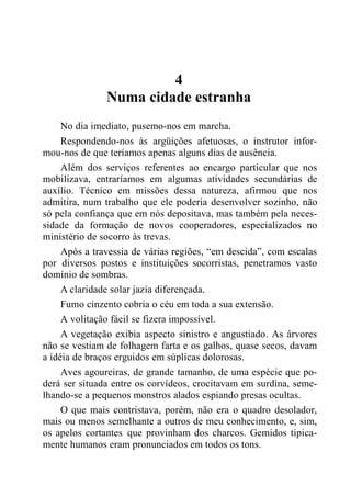 4
Numa cidade estranha
No dia imediato, pusemo-nos em marcha.
Respondendo-nos às argüições afetuosas, o instrutor infor-
mou-nos de que teríamos apenas alguns dias de ausência.
Além dos serviços referentes ao encargo particular que nos
mobilizava, entraríamos em algumas atividades secundárias de
auxílio. Técnico em missões dessa natureza, afirmou que nos
admitira, num trabalho que ele poderia desenvolver sozinho, não
só pela confiança que em nós depositava, mas também pela neces-
sidade da formação de novos cooperadores, especializados no
ministério de socorro às trevas.
Após a travessia de várias regiões, “em descida”, com escalas
por diversos postos e instituições socorristas, penetramos vasto
domínio de sombras.
A claridade solar jazia diferençada.
Fumo cinzento cobria o céu em toda a sua extensão.
A volitação fácil se fizera impossível.
A vegetação exibia aspecto sinistro e angustiado. As árvores
não se vestiam de folhagem farta e os galhos, quase secos, davam
a idéia de braços erguidos em súplicas dolorosas.
Aves agoureiras, de grande tamanho, de uma espécie que po-
derá ser situada entre os corvídeos, crocitavam em surdina, seme-
lhando-se a pequenos monstros alados espiando presas ocultas.
O que mais contristava, porém, não era o quadro desolador,
mais ou menos semelhante a outros de meu conhecimento, e, sim,
os apelos cortantes que provinham dos charcos. Gemidos tipica-
mente humanos eram pronunciados em todos os tons.
 