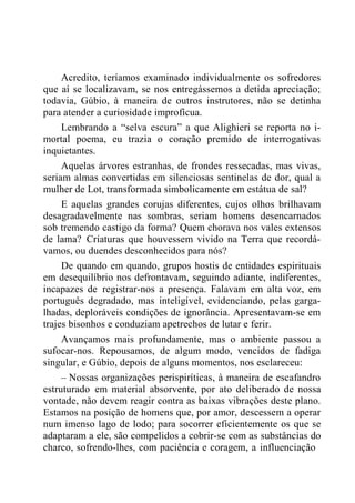 Acredito, teríamos examinado individualmente os sofredores
que aí se localizavam, se nos entregássemos a detida apreciação;
todavia, Gúbio, à maneira de outros instrutores, não se detinha
para atender a curiosidade improfícua.
Lembrando a “selva escura” a que Alighieri se reporta no i-
mortal poema, eu trazia o coração premido de interrogativas
inquietantes.
Aquelas árvores estranhas, de frondes ressecadas, mas vivas,
seriam almas convertidas em silenciosas sentinelas de dor, qual a
mulher de Lot, transformada simbolicamente em estátua de sal?
E aquelas grandes corujas diferentes, cujos olhos brilhavam
desagradavelmente nas sombras, seriam homens desencarnados
sob tremendo castigo da forma? Quem chorava nos vales extensos
de lama? Criaturas que houvessem vivido na Terra que recordá-
vamos, ou duendes desconhecidos para nós?
De quando em quando, grupos hostis de entidades espirituais
em desequilíbrio nos defrontavam, seguindo adiante, indiferentes,
incapazes de registrar-nos a presença. Falavam em alta voz, em
português degradado, mas inteligível, evidenciando, pelas garga-
lhadas, deploráveis condições de ignorância. Apresentavam-se em
trajes bisonhos e conduziam apetrechos de lutar e ferir.
Avançamos mais profundamente, mas o ambiente passou a
sufocar-nos. Repousamos, de algum modo, vencidos de fadiga
singular, e Gúbio, depois de alguns momentos, nos esclareceu:
– Nossas organizações perispiríticas, à maneira de escafandro
estruturado em material absorvente, por ato deliberado de nossa
vontade, não devem reagir contra as baixas vibrações deste plano.
Estamos na posição de homens que, por amor, descessem a operar
num imenso lago de lodo; para socorrer eficientemente os que se
adaptaram a ele, são compelidos a cobrir-se com as substâncias do
charco, sofrendo-lhes, com paciência e coragem, a influenciação
 