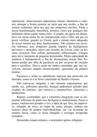 deprimente. Atravessamos importantes limites vibratórios e cabe-
nos entregar a forma exterior ao meio que nos recebe, a fim de
sermos realmente úteis aos que nos propomos auxiliar. Finda a
nossa transformação transitória, seremos vistos por qualquer dos
habitantes desta região menos feliz. A oração, de agora em diante,
deve ser nosso único fio de comunicação com o Alto, até que eu
possa verificar, quando na Crosta, qual o minuto mais adequado
de nosso retorno aos dons luminescentes. Não estamos em caver-
nas infernais, mas atingimos grande império de inteligências
perversas e atrasadas, anexo aos círculos da Crosta, onde os ho-
mens terrestres lhes sofrem permanente influenciação. Chegou
para nós o momento de pequeno testemunho. Muita capacidade de
renúncia é indispensável, a fim de alcançarmos nossos fins. Po-
demos perder por falta de paciência ou por escassez de vocação
para o sacrifício. Para a malta de irmãos retardados que nos en-
volverá, seremos simples desencarnados, ignorantes do próprio
destino.
Passamos a inalar as substâncias espessas que pairavam em
derredor, como se o ar fosse constituído de fluidos viscosos.
Elói estirou-se, ofegante, e não obstante experimentar, por
minha vez, asfixiante opressão, busquei padronizar atitudes pela
conduta do instrutor, que tolerava a metamorfose, silencioso e
palidíssimo.
Reparei, confundido, que a voluntária integração com os ele-
mentos inferiores do plano nos desfigurava enormemente. Pouco a
pouco, sentimo-nos pesados e tive a idéia de que fora, de improvi-
so, religado, de novo, ao corpo de carne, porque, embora me
sentisse dono da própria individualidade, me via revestido de
matéria densa, como se fosse obrigado a envergar inesperada
armadura.
Decorridos longos minutos, o orientador apelou, diligente:
 
