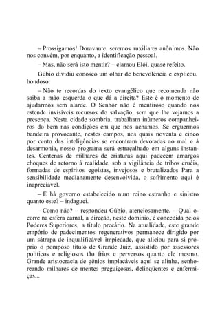 – Prossigamos! Doravante, seremos auxiliares anônimos. Não
nos convém, por enquanto, a identificação pessoal.
– Mas, não será isto mentir? – clamou Elói, quase refeito.
Gúbio dividiu conosco um olhar de benevolência e explicou,
bondoso:
– Não te recordas do texto evangélico que recomenda não
saiba a mão esquerda o que dá a direita? Este é o momento de
ajudarmos sem alarde. O Senhor não é mentiroso quando nos
estende invisíveis recursos de salvação, sem que lhe vejamos a
presença. Nesta cidade sombria, trabalham inúmeros companhei-
ros do bem nas condições em que nos achamos. Se erguermos
bandeira provocante, nestes campos, nos quais noventa e cinco
por cento das inteligências se encontram devotadas ao mal e à
desarmonia, nosso programa será estraçalhado em alguns instan-
tes. Centenas de milhares de criaturas aqui padecem amargos
choques de retorno à realidade, sob a vigilância de tribos cruéis,
formadas de espíritos egoístas, invejosos e brutalizados Para a
sensibilidade medianamente desenvolvida, o sofrimento aqui é
inapreciável.
– E há governo estabelecido num reino estranho e sinistro
quanto este? – indaguei.
– Como não? – respondeu Gúbio, atenciosamente. – Qual o-
corre na esfera carnal, a direção, neste domínio, é concedida pelos
Poderes Superiores, a título precário. Na atualidade, este grande
empório de padecimentos regenerativos permanece dirigido por
um sátrapa de inqualificável impiedade, que aliciou para si pró-
prio o pomposo título de Grande Juiz, assistido por assessores
políticos e religiosos tão frios e perversos quanto ele mesmo.
Grande aristocracia de gênios implacáveis aqui se alinha, senho-
reando milhares de mentes preguiçosas, delinqüentes e enfermi-
ças...
 