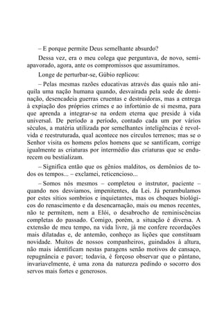– E porque permite Deus semelhante absurdo?
Dessa vez, era o meu colega que perguntava, de novo, semi-
apavorado, agora, ante os compromissos que assumíramos.
Longe de perturbar-se, Gúbio replicou:
– Pelas mesmas razões educativas através das quais não ani-
quila uma nação humana quando, desvairada pela sede de domi-
nação, desencadeia guerras cruentas e destruidoras, mas a entrega
à expiação dos próprios crimes e ao infortúnio de si mesma, para
que aprenda a integrar-se na ordem eterna que preside à vida
universal. De período a período, contado cada um por vários
séculos, a matéria utilizada por semelhantes inteligências é revol-
vida e reestruturada, qual acontece nos círculos terrenos; mas se o
Senhor visita os homens pelos homens que se santificam, corrige
igualmente as criaturas por intermédio das criaturas que se endu-
recem ou bestializam.
– Significa então que os gênios malditos, os demônios de to-
dos os tempos... – exclamei, reticencioso...
– Somos nós mesmos – completou o instrutor, paciente –
quando nos desviamos, impenitentes, da Lei. Já perambulamos
por estes sítios sombrios e inquietantes, mas os choques biológi-
cos do renascimento e da desencarnação, mais ou menos recentes,
não te permitem, nem a Elói, o desabrocho de reminiscências
completas do passado. Comigo, porém, a situação é diversa. A
extensão de meu tempo, na vida livre, já me confere recordações
mais dilatadas e, de antemão, conheço as lições que constituam
novidade. Muitos de nossos companheiros, guindados à altura,
não mais identificam nestas paragens senão motivos de cansaço,
repugnância e pavor; todavia, é forçoso observar que o pântano,
invariavelmente, é uma zona da natureza pedindo o socorro dos
servos mais fortes e generosos.
 