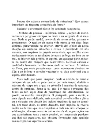 Porque tão extensa comunidade de sofredores? Que causas
impunham tão flagrante decadência da forma?
Paciente, o orientador não se fez demorado na resposta.
– Milhões de pessoas – informou, calmo –, depois da morte,
encontram perigosos inimigos no medo e na vergonha de si mes-
mas. Nada se perde, André, no círculo de nossas ações, palavras e
pensamentos. O registro de nossa vida opera-se em duas fases
distintas, perseverando no exterior, através dos efeitos de nossa
atuação em criaturas, situações e coisas, e persistindo em nós
mesmos, nos arquivos da própria consciência, que recolhe mate-
maticamente todos os resultados de nosso esforço, no bem ou no
mal, ao interior dela própria. O espírito, em qualquer parte, move-
se no centro das criações que desenvolveu. Defeitos escuros e
qualidades louváveis envolvem-no, onde se encontre. A criatura
na Terra, por onde peregrinamos, ouve argumentos alusivos ao
Céu e ao Inferno e acredita vagamente na vida espiritual que a
espera, além-túmulo.
Mais cedo que possa imaginar, perde o veículo de carne e
compreende que não se pode ocultar por mais tempo, desfeita a
máscara do corpo sob a qual se escondia à maneira da tartaruga
dentro da carapaça. Sente-se tal qual é e receia a presença dos
filhos da luz, cujos dons de penetração lhe identificariam, de
pronto, as mazelas indesejáveis. O perispírito, para a mente, é
uma cápsula mais delicada, mais suscetível de refletir-lhe a glória
ou a viciação, em virtude dos tecidos rarefeitos de que se consti-
tui. Em razão disso, as almas decaídas, num impulso de revolta
contra os deveres que nos competem a cada um, nos serviços de
sublimação, aliam-se umas às outras através de organizações em
que exteriorizam, tanto quanto possível, os lamentáveis pendores
que lhes são peculiares, não obstante ferretoadas pelo aguilhão
das inteligências vigorosas e cruéis.
 