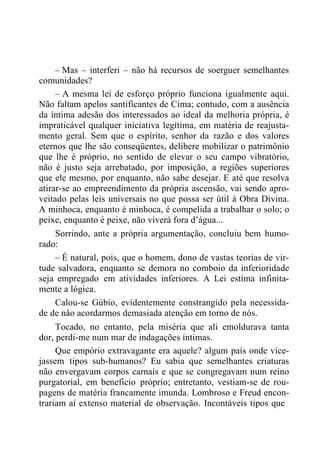 – Mas – interferi – não há recursos de soerguer semelhantes
comunidades?
– A mesma lei de esforço próprio funciona igualmente aqui.
Não faltam apelos santificantes de Cima; contudo, com a ausência
da íntima adesão dos interessados ao ideal da melhoria própria, é
impraticável qualquer iniciativa legítima, em matéria de reajusta-
mento geral. Sem que o espírito, senhor da razão e dos valores
eternos que lhe são conseqüentes, delibere mobilizar o patrimônio
que lhe é próprio, no sentido de elevar o seu campo vibratório,
não é justo seja arrebatado, por imposição, a regiões superiores
que ele mesmo, por enquanto, não sabe desejar. E até que resolva
atirar-se ao empreendimento da própria ascensão, vai sendo apro-
veitado pelas leis universais no que possa ser útil à Obra Divina.
A minhoca, enquanto é minhoca, é compelida a trabalhar o solo; o
peixe, enquanto é peixe, não viverá fora d‟água...
Sorrindo, ante a própria argumentação, concluiu bem humo-
rado:
– É natural, pois, que o homem, dono de vastas teorias de vir-
tude salvadora, enquanto se demora no comboio da inferioridade
seja empregado em atividades inferiores. A Lei estima infinita-
mente a lógica.
Calou-se Gúbio, evidentemente constrangido pela necessida-
de de não acordarmos demasiada atenção em torno de nós.
Tocado, no entanto, pela miséria que ali emoldurava tanta
dor, perdi-me num mar de indagações íntimas.
Que empório extravagante era aquele? algum país onde vice-
jassem tipos sub-humanos? Eu sabia que semelhantes criaturas
não envergavam corpos carnais e que se congregavam num reino
purgatorial, em beneficio próprio; entretanto, vestiam-se de rou-
pagens de matéria francamente imunda. Lombroso e Freud encon-
trariam aí extenso material de observação. Incontáveis tipos que
 