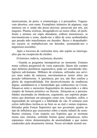 interessariam, de perto, à criminologia e à psicanálise. Vaguea-
vam absortos, sem rumo. Exemplares inúmeros de pigmeus, cuja
natureza em si ainda não posso precisar, passavam por nós, aos
magotes. Plantas exóticas, desagradáveis ao nosso olhar, ali proli-
feram e animais em cópia abundante, embora monstruosos, se
movimentavam a esmo, dando-me a idéia de seres acabrunhados
que pesada mão transformara em duendes. Becos e despenhadei-
ros escuros se multiplicavam em derredor, acentuando-nos o
angustioso assombro.
Após a travessia de vastíssima área, não sopitei as interroga-
ções que me escapavam do cérebro.
O instrutor, todavia, esclareceu, discreto:
– Guarda as perguntas intempestivas no momento. Estamos
numa colônia purgatorial de vasta expressão. Quem não cumpre
aqui dolorosa penitência regenerativa, pode ser considerado inte-
ligência sub-humana. Milhares de criaturas, utilizadas nos servi-
ços mais rudes da natureza, movimentam-se nestes sítios em
posição infraterrestre. A ignorância, por ora, não lhes confere a
glória da responsabilidade. Em desenvolvimento de tendências
dignas, candidatam-se à humanidade que conhecemos na Crosta.
Situam-se entre o raciocínio fragmentário do macacóide e a idéia
simples do homem primitivo na floresta. Afeiçoam-se a persona-
lidades encarnadas ou obedecem, cegamente, aos espíritos prepo-
tentes que dominam em paisagens como esta. Guardam, enfim, a
ingenuidade do selvagem e a fidelidade do cão. O contacto com
certos indivíduos inclina-os ao bem ou ao mal e somos responsa-
bilizados pelas Forças Superiores que nos governam, quanto ao
tipo de influência que exercermos sobre a mente infantil de seme-
lhantes criaturas. Com respeito aos Espíritos que se mostram
nestas ruas sinistras, exibindo formas quase animalescas, neles
reparamos várias demonstrações da anormalidade a que somos
conduzidos pela desarmonia interna. Nossa atividade mental nos
 