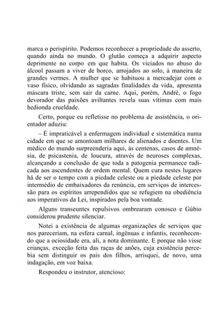 marca o perispírito. Podemos reconhecer a propriedade do asserto,
quando ainda no mundo. O glutão começa a adquirir aspecto
deprimente no corpo em que habita. Os viciados no abuso do
álcool passam a viver de borco, arrojados ao solo, à maneira de
grandes vermes. A mulher que se habituou a mercadejar com o
vaso físico, olvidando as sagradas finalidades da vida, apresenta
máscara triste, sem sair da carne. Aqui, porém, André, o fogo
devorador das paixões aviltantes revela suas vítimas com mais
hedionda crueldade.
Certo, porque eu refletisse no problema de assistência, o ori-
entador aduziu:
– É impraticável a enfermagem individual e sistemática numa
cidade em que se amontoam milhares de alienados e doentes. Um
médico do mundo surpreenderia aqui, às centenas, casos de amné-
sia, de psicastenia, de loucura, através de neuroses complexas,
alcançando a conclusão de que toda a patogenia permanece radi-
cada aos ascendentes de ordem mental. Quem cura nestes lugares
há de ser o tempo com a piedade celeste ou a piedade celeste por
intermédio de embaixadores da renúncia, em serviços de interces-
são para os espíritos arrependidos que se refugiem na obediência
aos imperativos da Lei, inspirados pela boa vontade.
Alguns transeuntes repulsivos ombrearam conosco e Gúbio
considerou prudente silenciar.
Notei a existência de algumas organizações de serviços que
nos pareceriam, na esfera carnal, ingênuas e infantis, reconhecen-
do que a ociosidade era, ali, a nota dominante. E porque não visse
crianças, exceção feita das raças de anões, cuja existência perce-
bia sem distinguir os pais dos filhos, arrisquei, de novo, uma
indagação, em voz baixa.
Respondeu o instrutor, atencioso:
 