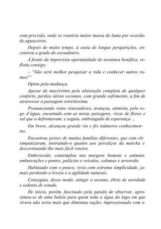 com precisão, onde se reuniria maior massa de lama por ocasião
de aguaceiros.
Depois de muito tempo, à custa de longas perquirições, en-
controu a grade do escoadouro.
À frente da imprevista oportunidade de aventura benéfica, re-
fletiu consigo:
– “Não será melhor pesquisar a vida e conhecer outros ru-
mos?”
Optou pela mudança.
Apesar de macérrimo pela abstenção completa de qualquer
conforto, perdeu várias escamas, com grande sofrimento, a fim de
atravessar a passagem estreitíssima.
Pronunciando votos renovadores, avançou, otimista, pelo re-
go d’água, encantado com as novas paisagens, ricas de flores e
sol que o defrontavam, e seguiu, embriagado de esperança ...
Em breve, alcançou grande rio e fez inúmeros conhecimen-
tos.
Encontrou peixes de muitas famílias diferentes, que com ele
simpatizaram, instruindo-o quanto aos percalços da marcha e
descortinando-lhe mais fácil roteiro.
Embevecido, contemplou nas margens homens e animais,
embarcações e pontes, palácios e veículos, cabanas e arvoredo.
Habituado com o pouco, vivia com extrema simplicidade, ja-
mais perdendo a leveza e a agilidade naturais.
Conseguiu, desse modo, atingir o oceano, ébrio de novidade
e sedento de estudo.
De início, porém, fascinado pela paixão de observar, apro-
ximou-se de uma baleia para quem toda a água do lago em que
vivera não seria mais que diminuta ração; impressionado com o
 