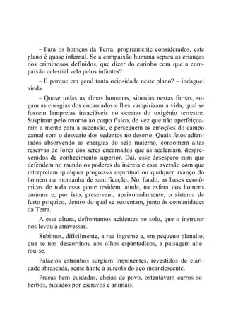 – Para os homens da Terra, propriamente considerados, este
plano é quase infernal. Se a compaixão humana separa as crianças
dos criminosos definidos, que dizer do carinho com que a com-
paixão celestial vela pelos infantes?
– E porque em geral tanta ociosidade neste plano? – indaguei
ainda.
– Quase todas as almas humanas, situadas nestas furnas, su-
gam as energias dos encarnados e lhes vampirizam a vida, qual se
fossem lampreias insaciáveis no oceano do oxigênio terrestre.
Suspiram pelo retorno ao corpo físico, de vez que não aperfeiçoa-
ram a mente para a ascensão, e perseguem as emoções do campo
carnal com o desvario dos sedentos no deserto. Quais fetos adian-
tados absorvendo as energias do seio materno, consomem altas
reservas de força dos seres encarnados que as acalentam, despre-
venidos de conhecimento superior. Daí, esse desespero com que
defendem no mundo os poderes da inércia e essa aversão com que
interpretam qualquer progresso espiritual ou qualquer avanço do
homem na montanha de santificação. No fundo, as bases econô-
micas de toda essa gente residem, ainda, na esfera dos homens
comuns e, por isto, preservam, apaixonadamente, o sistema de
furto psíquico, dentro do qual se sustentam, junto às comunidades
da Terra.
A essa altura, defrontamos acidentes no solo, que o instrutor
nos levou a atravessar.
Subimos, dificilmente, a rua íngreme e, em pequeno planalto,
que se nos descortinou aos olhos espantadiços, a paisagem alte-
rou-se.
Palácios estranhos surgiam imponentes, revestidos de clari-
dade abraseada, semelhante à auréola do aço incandescente.
Praças bem cuidadas, cheias de povo, ostentavam carros so-
berbos, puxados por escravos e animais.
 