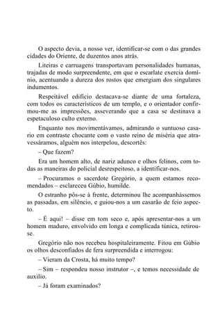 O aspecto devia, a nosso ver, identificar-se com o das grandes
cidades do Oriente, de duzentos anos atrás.
Liteiras e carruagens transportavam personalidades humanas,
trajadas de modo surpreendente, em que o escarlate exercia domí-
nio, acentuando a dureza dos rostos que emergiam dos singulares
indumentos.
Respeitável edifício destacava-se diante de uma fortaleza,
com todos os característicos de um templo, e o orientador confir-
mou-me as impressões, asseverando que a casa se destinava a
espetaculoso culto externo.
Enquanto nos movimentávamos, admirando o suntuoso casa-
rio em contraste chocante com o vasto reino de miséria que atra-
vessáramos, alguém nos interpelou, descortês:
– Que fazem?
Era um homem alto, de nariz adunco e olhos felinos, com to-
das as maneiras do policial desrespeitoso, a identificar-nos.
– Procuramos o sacerdote Gregório, a quem estamos reco-
mendados – esclareceu Gúbio, humilde.
O estranho pôs-se à frente, determinou lhe acompanhássemos
as passadas, em silêncio, e guiou-nos a um casarão de feio aspec-
to.
– É aqui! – disse em tom seco e, após apresentar-nos a um
homem maduro, envolvido em longa e complicada túnica, retirou-
se.
Gregório não nos recebeu hospitaleiramente. Fitou em Gúbio
os olhos desconfiados de fera surpreendida e interrogou:
– Vieram da Crosta, há muito tempo?
– Sim – respondeu nosso instrutor –, e temos necessidade de
auxilio.
– Já foram examinados?
 