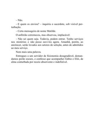 – Não.
– E quem os enviou? – inquiriu o sacerdote, sob visível per-
turbação.
– Certa mensageira de nome Matilde.
O anfitrião estremeceu, mas observou, implacável:
– Não sei quem seja. Todavia, podem entrar. Tenho serviços
nos mistérios e não posso ouvi-los agora. Amanhã, porém, ao
anoitecer, serão levados aos setores de seleção, antes de admitidos
ao meu serviço.
Nem mais uma palavra.
Entregues a um servidor de fisionomia desagradável, deman-
damos porão escuro, e confesso que acompanhei Gúbio e Elói, de
alma conturbada por receio absorvente e indefinível.
 
