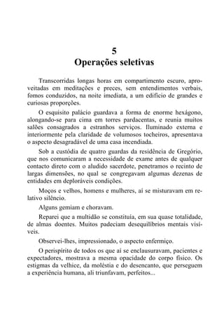 5
Operações seletivas
Transcorridas longas horas em compartimento escuro, apro-
veitadas em meditações e preces, sem entendimentos verbais,
fomos conduzidos, na noite imediata, a um edifício de grandes e
curiosas proporções.
O esquisito palácio guardava a forma de enorme hexágono,
alongando-se para cima em torres pardacentas, e reunia muitos
salões consagrados a estranhos serviços. Iluminado externa e
interiormente pela claridade de volumosos tocheiros, apresentava
o aspecto desagradável de uma casa incendiada.
Sob a custódia de quatro guardas da residência de Gregório,
que nos comunicaram a necessidade de exame antes de qualquer
contacto direto com o aludido sacerdote, penetramos o recinto de
largas dimensões, no qual se congregavam algumas dezenas de
entidades em deploráveis condições.
Moços e velhos, homens e mulheres, aí se misturavam em re-
lativo silêncio.
Alguns gemiam e choravam.
Reparei que a multidão se constituía, em sua quase totalidade,
de almas doentes. Muitos padeciam desequilíbrios mentais visí-
veis.
Observei-lhes, impressionado, o aspecto enfermiço.
O perispírito de todos os que aí se enclausuravam, pacientes e
expectadores, mostrava a mesma opacidade do corpo físico. Os
estigmas da velhice, da moléstia e do desencanto, que perseguem
a experiência humana, ali triunfavam, perfeitos...
 