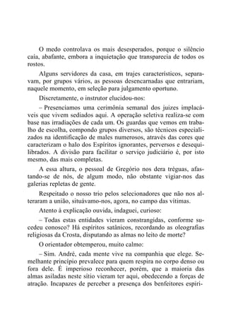 O medo controlava os mais desesperados, porque o silêncio
caía, abafante, embora a inquietação que transparecia de todos os
rostos.
Alguns servidores da casa, em trajes característicos, separa-
vam, por grupos vários, as pessoas desencarnadas que entrariam,
naquele momento, em seleção para julgamento oportuno.
Discretamente, o instrutor elucidou-nos:
– Presenciamos uma cerimônia semanal dos juizes implacá-
veis que vivem sediados aqui. A operação seletiva realiza-se com
base nas irradiações de cada um. Os guardas que vemos em traba-
lho de escolha, compondo grupos diversos, são técnicos especiali-
zados na identificação de males numerosos, através das cores que
caracterizam o halo dos Espíritos ignorantes, perversos e desequi-
librados. A divisão para facilitar o serviço judiciário é, por isto
mesmo, das mais completas.
A essa altura, o pessoal de Gregório nos dera tréguas, afas-
tando-se de nós, de algum modo, não obstante vigiar-nos das
galerias repletas de gente.
Respeitado o nosso trio pelos selecionadores que não nos al-
teraram a união, situávamo-nos, agora, no campo das vítimas.
Atento à explicação ouvida, indaguei, curioso:
– Todas estas entidades vieram constrangidas, conforme su-
cedeu conosco? Há espíritos satânicos, recordando as oleografias
religiosas da Crosta, disputando as almas no leito de morte?
O orientador obtemperou, muito calmo:
– Sim. André, cada mente vive na companhia que elege. Se-
melhante princípio prevalece para quem respira no corpo denso ou
fora dele. É imperioso reconhecer, porém, que a maioria das
almas asiladas neste sítio vieram ter aqui, obedecendo a forças de
atração. Incapazes de perceber a presença dos benfeitores espiri-
 
