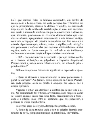 tuais que militam entre os homens encarnados, em tarefas de
renunciação e benevolência, em vista do baixo teor vibratório em
que se precipitaram, através de delitos reiterados, da ociosidade
impenitente ou da deliberada cristalização no erro, não encontra-
ram senão o manto de sombras em que se envolveram e, desvaira-
das, sozinhas, procuraram as criaturas desencarnadas que com
elas se afinam, agregando-se naturalmente a este imenso cortiço,
com toda a bagagem de paixões destruidoras que lhes marcam a
estrada. Aportando aqui, sofrem, porém, a vigilância de inteligên-
cias poderosas e endurecidas que imperam ditatorialmente nestas
regiões, onde os frutos amargos da maldade e da indiferença
enchem o celeiro dos corações desprevenidos e maliciosos.
– Oh! – exclamei em voz sussurrante – por que motivo confe-
re o Senhor atribuições de julgadores a Espíritos despóticos?
Porque estará a justiça, nesta cidade estranha, em mãos de prínci-
pes diabólicos?
Gúbio estampou na fisionomia significativa expressão e ajun-
tou:
– Quem se atreveria a nomear um anjo de amor para exercer o
papel de carrasco? Ao demais, como acontece na Crosta Planetá-
ria, cada posição, além da morte, é ocupada por aquele que a
deseja e procura.
Vagueei o olhar, em derredor, e confrangeu-se-me toda a al-
ma. Na comunidade das vítimas, arrebanhadas aos magotes, como
se fossem animais raros para uma festa, predominavam a humil-
dade e a aflição; mas, entre as sentinelas que nos rodeavam, a
peçonha da ironia transbordava.
Palavrões eram desferidos, desrespeitosamente, a esmo.
À frente de vasta tribuna vazia e sob as galerias laterais abar-
rotadas de povo, compacta multidão se amontoava, irreverente.
 