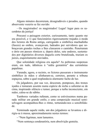 Alguns minutos decorreram, desagradáveis e pesados, quando
absorvente vozerio se fez ouvido:
– Os magistrados! os magistrados! Lugar! lugar para os sa-
cerdotes da justiça!
Procurei a paisagem exterior, curiosamente, tanto quanto me
era possível, e vi que funcionários rigorosamente trajados à moda
dos lictores da Roma antiga, carregando a simbólica machadinha
(fasces) ao ombro, avançavam, ladeados por servidores que so-
braçavam grandes tochas a lhes clarearem o caminho. Penetraram
o átrio em passos rítmicos e, depois deles, sete andores, sustenta-
dos por dignitários diversos daquela corte brutalizada, traziam os
juizes, esquisitamente ataviados.
Que solenidade religiosa era aquela? As poltronas suspensas
eram, em tudo, idênticas à “sédia gestatória” das cerimônias
papalinas.
Varando, agora, o recinto, os lictores passaram o instrumento
simbólico às mãos e alinharam-se, corretos, perante a tribuna
espaçosa, sobre a qual resplandecia alarmante facho de luz.
Os julgadores, por sua vez, desceram, pomposos, dos tronos
içados e tomaram assento numa espécie de nicho a salientar-se de
cima, inspirando silêncio e temor, porque a turba inconsciente, em
redor, calou-se de súbito.
Tambores variados rufaram, como se estivéssemos numa pa-
rada militar em grande estilo, e uma composição musical semi-
selvagem acompanhou-lhes o ritmo, torturando-nos a sensibilida-
de.
Terminado aquele ruído, um dos julgadores se levantou e di-
rigiu-se à massa, aproximadamente nestes termos:
– “Nem lágrimas, nem lamentos.
“Nem sentença condenatória, nem absolvição gratuita.
 