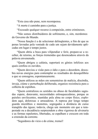 “Esta casa não pune, nem recompensa.
“A morte é caminho para a justiça.
“Escusado qualquer recurso à compaixão, entre criminosos.
“Não somos distribuidores de sofrimento, e, sim, mordomos
do Governo do Mundo.
“Nossa função é a de selecionar delinqüentes, a fim de que as
penas lavradas pela vontade de cada um sejam devidamente apli-
cadas em lugar e tempo justos.
“Quem abriu a boca para vilipendiar e ferir, prepare-se a re-
ceber, de retorno, as forças tremendas que desencadeou através da
palavra envenenada.
“Quem abrigou a calúnia, suportará os gênios infelizes aos
quais confiou os ouvidos.
“Quem desviou a visão para o ódio e para a desordem, descu-
bra novas energias para contemplar os resultados do desequilíbrio
a que se consagrou, espontaneamente.
“Quem utilizou as mãos em sementeiras de malícia, discórdia,
inveja, ciúme e perturbação deliberada, organize resistência para a
colheita de espinhos.
“Quem centralizou os sentidos no abuso de faculdades sagra-
das espere, doravante, necessidades enlouquecedoras, porque as
paixões envilecentes, mantidas pela alma no corpo físico, explo-
dem aqui, dolorosas e arrasadoras. A represa por longo tempo
guarda micróbios e monstros, segregados a distância do curso
tranqüilo das águas; todavia, chega um momento em que a tem-
pestade ou a decadência surpreendem a obra vigorosa de alvenaria
e as formas repelentes, libertadas, se espalham e crescem em toda
a extensão da corrente.
“Seguidores do vício e do crime, tremei!
 