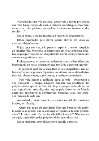 “Condenados por vós mesmos, conservais a mente prisioneira
das mais baixas forças da vida, à maneira do batráquio encarcera-
do no visco do pântano, ao qual se habituou no transcurso dos
séculos!. .”
Nesse ponto, o orador fez pausa e reparei os circunstantes.
Olhos esgazeados pelo pavor jaziam abertos em todas as
máscaras fisionômicas.
O juiz, por sua vez, não parecia respeitar o menor resquício
de misericórdia. Mostrava-se interessado em criar ambiente nega-
tivo a qualquer espécie de soerguimento moral, estabelecendo nos
ouvintes angustioso temor.
Prolongando-se o intervalo, enderecei com o olhar silenciosa
interrogação ao nosso orientador, que me falou quase em segredo:
– O julgador conhece à saciedade as leis magnéticas, nas es-
feras inferiores, e procura hipnotizar as vítimas em sentido destru-
tivo, não obstante usar, como vemos, a verdade contundente.
– Não vale acusar a edilidade desta colônia – prosseguiu a
voz trovejante –, porque ninguém escapará aos resultados das
próprias obras, quanto o fruto não foge às propriedades da árvore
que o produziu. Amaldiçoados sejam pelo Governo do Mundo
quem nos desrespeite as deliberações, baseadas, aliás, nos arqui-
vos mentais de cada um.
Assinalando, intuitivamente, a queixa mental dos ouvintes,
bradou, terrificante:
– Quem nos acusa de crueldade? Não será benfeitor do espíri-
to coletivo o homem que se consagra à vigilância de uma peniten-
ciária? E quem sois vós, senão rebotalho humano? Não viestes,
até aqui, conduzidos pelos próprios ídolos que adorastes?
Nesse momento, convulsivo choro invadiu a muitos.
 