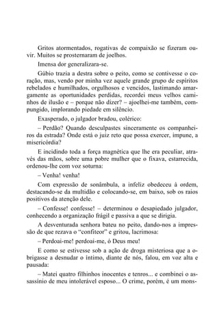 Gritos atormentados, rogativas de compaixão se fizeram ou-
vir. Muitos se prosternaram de joelhos.
Imensa dor generalizara-se.
Gúbio trazia a destra sobre o peito, como se contivesse o co-
ração, mas, vendo por minha vez aquele grande grupo de espíritos
rebelados e humilhados, orgulhosos e vencidos, lastimando amar-
gamente as oportunidades perdidas, recordei meus velhos cami-
nhos de ilusão e – porque não dizer? – ajoelhei-me também, com-
pungido, implorando piedade em silêncio.
Exasperado, o julgador bradou, colérico:
– Perdão? Quando desculpastes sinceramente os companhei-
ros da estrada? Onde está o juiz reto que possa exercer, impune, a
misericórdia?
E incidindo toda a força magnética que lhe era peculiar, atra-
vés das mãos, sobre uma pobre mulher que o fixava, estarrecida,
ordenou-lhe com voz soturna:
– Venha! venha!
Com expressão de sonâmbula, a infeliz obedeceu à ordem,
destacando-se da multidão e colocando-se, em baixo, sob os raios
positivos da atenção dele.
– Confesse! confesse! – determinou o desapiedado julgador,
conhecendo a organização frágil e passiva a que se dirigia.
A desventurada senhora bateu no peito, dando-nos a impres-
são de que rezava o “confiteor” e gritou, lacrimosa:
– Perdoai-me! perdoai-me, ó Deus meu!
E como se estivesse sob a ação de droga misteriosa que a o-
brigasse a desnudar o íntimo, diante de nós, falou, em voz alta e
pausada:
– Matei quatro filhinhos inocentes e tenros... e combinei o as-
sassínio de meu intolerável esposo... O crime, porém, é um mons-
 