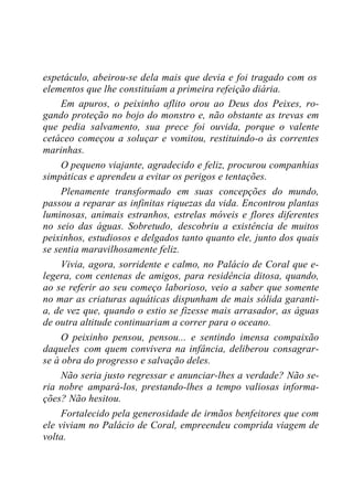 espetáculo, abeirou-se dela mais que devia e foi tragado com os
elementos que lhe constituíam a primeira refeição diária.
Em apuros, o peixinho aflito orou ao Deus dos Peixes, ro-
gando proteção no bojo do monstro e, não obstante as trevas em
que pedia salvamento, sua prece foi ouvida, porque o valente
cetáceo começou a soluçar e vomitou, restituindo-o às correntes
marinhas.
O pequeno viajante, agradecido e feliz, procurou companhias
simpáticas e aprendeu a evitar os perigos e tentações.
Plenamente transformado em suas concepções do mundo,
passou a reparar as infinitas riquezas da vida. Encontrou plantas
luminosas, animais estranhos, estrelas móveis e flores diferentes
no seio das águas. Sobretudo, descobriu a existência de muitos
peixinhos, estudiosos e delgados tanto quanto ele, junto dos quais
se sentia maravilhosamente feliz.
Vivia, agora, sorridente e calmo, no Palácio de Coral que e-
legera, com centenas de amigos, para residência ditosa, quando,
ao se referir ao seu começo laborioso, veio a saber que somente
no mar as criaturas aquáticas dispunham de mais sólida garanti-
a, de vez que, quando o estio se fizesse mais arrasador, as águas
de outra altitude continuariam a correr para o oceano.
O peixinho pensou, pensou... e sentindo imensa compaixão
daqueles com quem convivera na infância, deliberou consagrar-
se à obra do progresso e salvação deles.
Não seria justo regressar e anunciar-lhes a verdade? Não se-
ria nobre ampará-los, prestando-lhes a tempo valiosas informa-
ções? Não hesitou.
Fortalecido pela generosidade de irmãos benfeitores que com
ele viviam no Palácio de Coral, empreendeu comprida viagem de
volta.
 