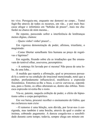 tro vivo. Perseguiu-me, enquanto me demorei no corpo... Tentei
fugir-lhe através de todos os recursos, em vão... e por mais bus-
casse afogar o infortúnio em “bebidas de prazer”, mais me cha-
furdei no charco de mim mesma...
De repente, parecendo sofrer a interferência de lembranças
menos dignas, clamou:
– Quero vinho! vinho! prazer!...
Em vigorosa demonstração de poder, afirmou, triunfante, o
magistrado:
– Como libertar semelhante fera humana ao preço de rogati-
vas e lágrimas?
Em seguida, fixando sobre ela as irradiações que lhe emana-
vam do temível olhar, asseverou, peremptório:
– A sentença foi lavrada por si mesma! Não passa de uma lo-
ba, de uma loba...
À medida que repetia a afirmação, qual se procurasse persua-
di-la a sentir-se na condição do irracional mencionado, notei que a
mulher, profundamente influenciável, modificava a expressão
fisionômica. Entortou-se-lhe a boca, a cerviz curvou-se, espontâ-
nea, para a frente, os olhos alteraram-se, dentro das órbitas. Simi-
esca expressão revestiu-lhe o rosto.
Via-se, patente, naquela exibição de poder, o efeito do hipno-
tismo sobre o corpo perispirítico.
Em voz baixa, procurei recolher o ensinamento de Gúbio, que
me esclareceu num cicio:
– O remorso é uma bênção, sem dúvida, por levar-nos à cor-
rigenda, mas também é uma brecha, através da qual o credor se
insinua, cobrando pagamento. A dureza coagula-nos a sensibili-
dade durante certo tempo; todavia, sempre chega um minuto em
 