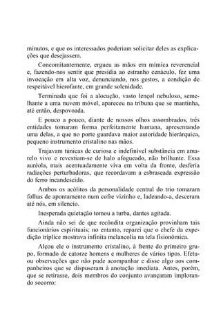 minutos, e que os interessados poderiam solicitar deles as explica-
ções que desejassem.
Concomitantemente, ergueu as mãos em mímica reverencial
e, fazendo-nos sentir que presidia ao estranho cenáculo, fez uma
invocação em alta voz, denunciando, nos gestos, a condição de
respeitável hierofante, em grande solenidade.
Terminada que foi a alocução, vasto lençol nebuloso, seme-
lhante a uma nuvem móvel, apareceu na tribuna que se mantinha,
até então, despovoada.
E pouco a pouco, diante de nossos olhos assombrados, três
entidades tomaram forma perfeitamente humana, apresentando
uma delas, a que no porte guardava maior autoridade hierárquica,
pequeno instrumento cristalino nas mãos.
Trajavam túnicas de curiosa e indefinível substância em ama-
relo vivo e revestiam-se de halo afogueado, não brilhante. Essa
auréola, mais acentuadamente viva em volta da fronte, desferia
radiações perturbadoras, que recordavam a esbraseada expressão
do ferro incandescido.
Ambos os acólitos da personalidade central do trio tomaram
folhas de apontamento num cofre vizinho e, ladeando-a, desceram
até nós, em silencio.
Inesperada quietação tomou a turba, dantes agitada.
Ainda não sei de que recôndita organização provinham tais
funcionários espirituais; no entanto, reparei que o chefe da expe-
dição tríplice mostrava infinita melancolia na tela fisionômica.
Alçou ele o instrumento cristalino, à frente do primeiro gru-
po, formado de catorze homens e mulheres de vários tipos. Efetu-
ou observações que não pude acompanhar e disse algo aos com-
panheiros que se dispuseram à anotação imediata. Antes, porém,
que se retirasse, dois membros do conjunto avançaram imploran-
do socorro:
 