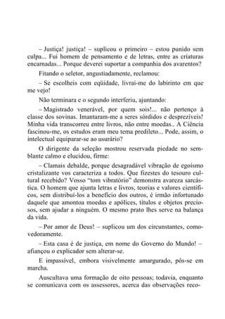– Justiça! justiça! – suplicou o primeiro – estou punido sem
culpa... Fui homem de pensamento e de letras, entre as criaturas
encarnadas... Porque deverei suportar a companhia dos avarentos?
Fitando o seletor, angustiadamente, reclamou:
– Se escolheis com eqüidade, livrai-me do labirinto em que
me vejo!
Não terminara e o segundo interferiu, ajuntando:
– Magistrado venerável, por quem sois!... não pertenço à
classe dos sovinas. Imantaram-me a seres sórdidos e desprezíveis!
Minha vida transcorreu entre livros, não entre moedas.. A Ciência
fascinou-me, os estudos eram meu tema predileto... Pode, assim, o
intelectual equiparar-se ao usurário?
O dirigente da seleção mostrou reservada piedade no sem-
blante calmo e elucidou, firme:
– Clamais debalde, porque desagradável vibração de egoísmo
cristalizante vos caracteriza a todos. Que fizestes do tesouro cul-
tural recebido? Vosso “tom vibratório” demonstra avareza sarcás-
tica. O homem que ajunta letras e livros, teorias e valores científi-
cos, sem distribuí-los a benefício dos outros, é irmão infortunado
daquele que amontoa moedas e apólices, títulos e objetos precio-
sos, sem ajudar a ninguém. O mesmo prato lhes serve na balança
da vida.
– Por amor de Deus! – suplicou um dos circunstantes, como-
vedoramente.
– Esta casa é de justiça, em nome do Governo do Mundo! –
afiançou o explicador sem alterar-se.
E impassível, embora visivelmente amargurado, pôs-se em
marcha.
Auscultava uma formação de oito pessoas; todavia, enquanto
se comunicava com os assessores, acerca das observações reco-
 