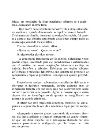 lhidas, um cavalheiro de faces macilentas salientou-se e excla-
mou, estadeando enorme fúria:
– Que ocorre neste recinto misterioso? Estou entre caluniado-
res confessos, quando desempenhei o papel de homem honrado...
Criei numerosa família, nunca trai as obrigações sociais, fui corre-
to e digno e, não obstante aposentado desde cedo, cumpri todos os
deveres que o mundo me assinalou...
Com acento colérico, aduzia, aflito:
– Quem me acusa?... Quem me acusa?...
O selecionador elucidou, sereno:
– A condenação transparece de vós mesmo. Caluniastes vosso
próprio corpo, inventando para ele impedimentos e enfermidades
que só existiam em vossa imaginação, interessada na fuga ao
trabalho benéfico e salvador. Debitastes aos órgãos robustos
deficiências e moléstias deploráveis, tão somente no propósito de
conquistardes repouso prematuro. Conseguistes quanto pretendí-
eis.
Empenhastes amigos, subornastes consciências delituosas e
obtivestes o descanso remunerado, durante quarenta anos de
experiência terrestre em que outra ação não desenvolvestes senão
dormir e conversar sem proveito. Agora, é razoável que o vosso
círculo vital se identifique ao de quantos se mergulharam no
pântano da calúnia criminosa.
O infeliz não teve forças para a tréplica. Submeteu-se, em lá-
grimas, à argumentação ouvida e retomou o lugar que lhe compe-
tia.
Alcançando o terceiro grupo, constituído de mulheres diver-
sas, mal havia aplicado o singular instrumento ao campo vibrató-
rio que lhes dizia respeito, foi o mensageiro abordado por uma
senhora, pavorosamente desfigurada, que lhe lançou em rosto
atrozes queixas.
 