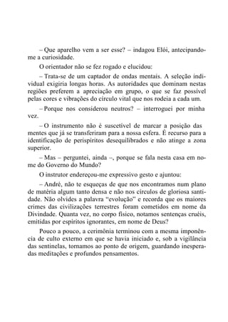 – Que aparelho vem a ser esse? – indagou Elói, antecipando-
me a curiosidade.
O orientador não se fez rogado e elucidou:
– Trata-se de um captador de ondas mentais. A seleção indi-
vidual exigiria longas horas. As autoridades que dominam nestas
regiões preferem a apreciação em grupo, o que se faz possível
pelas cores e vibrações do círculo vital que nos rodeia a cada um.
– Porque nos considerou neutros? – interroguei por minha
vez.
– O instrumento não é suscetível de marcar a posição das
mentes que já se transferiram para a nossa esfera. É recurso para a
identificação de perispíritos desequilibrados e não atinge a zona
superior.
– Mas – perguntei, ainda –, porque se fala nesta casa em no-
me do Governo do Mundo?
O instrutor endereçou-me expressivo gesto e ajuntou:
– André, não te esqueças de que nos encontramos num plano
de matéria algum tanto densa e não nos círculos de gloriosa santi-
dade. Não olvides a palavra “evolução” e recorda que os maiores
crimes das civilizações terrestres foram cometidos em nome da
Divindade. Quanta vez, no corpo físico, notamos sentenças cruéis,
emitidas por espíritos ignorantes, em nome de Deus?
Pouco a pouco, a cerimônia terminou com a mesma imponên-
cia de culto externo em que se havia iniciado e, sob a vigilância
das sentinelas, tornamos ao ponto de origem, guardando inespera-
das meditações e profundos pensamentos.
 
