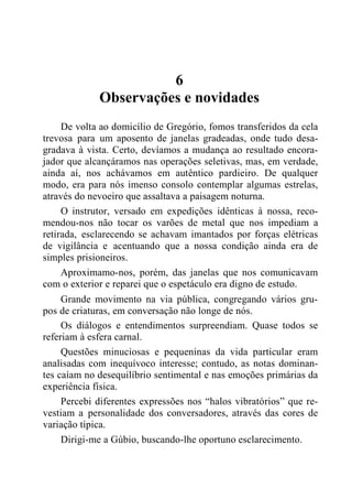 6
Observações e novidades
De volta ao domicílio de Gregório, fomos transferidos da cela
trevosa para um aposento de janelas gradeadas, onde tudo desa-
gradava à vista. Certo, devíamos a mudança ao resultado encora-
jador que alcançáramos nas operações seletivas, mas, em verdade,
ainda aí, nos achávamos em autêntico pardieiro. De qualquer
modo, era para nós imenso consolo contemplar algumas estrelas,
através do nevoeiro que assaltava a paisagem noturna.
O instrutor, versado em expedições idênticas à nossa, reco-
mendou-nos não tocar os varões de metal que nos impediam a
retirada, esclarecendo se achavam imantados por forças elétricas
de vigilância e acentuando que a nossa condição ainda era de
simples prisioneiros.
Aproximamo-nos, porém, das janelas que nos comunicavam
com o exterior e reparei que o espetáculo era digno de estudo.
Grande movimento na via pública, congregando vários gru-
pos de criaturas, em conversação não longe de nós.
Os diálogos e entendimentos surpreendiam. Quase todos se
referiam à esfera carnal.
Questões minuciosas e pequeninas da vida particular eram
analisadas com inequívoco interesse; contudo, as notas dominan-
tes caíam no desequilíbrio sentimental e nas emoções primárias da
experiência física.
Percebi diferentes expressões nos “halos vibratórios” que re-
vestiam a personalidade dos conversadores, através das cores de
variação típica.
Dirigi-me a Gúbio, buscando-lhe oportuno esclarecimento.
 