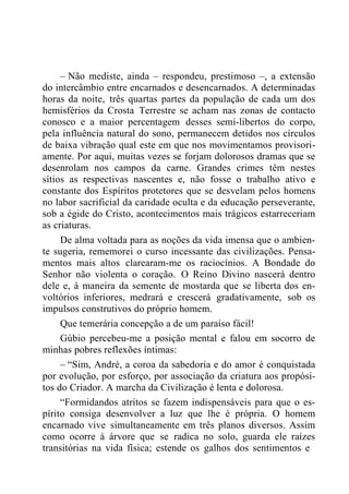 – Não mediste, ainda – respondeu, prestimoso –, a extensão
do intercâmbio entre encarnados e desencarnados. A determinadas
horas da noite, três quartas partes da população de cada um dos
hemisférios da Crosta Terrestre se acham nas zonas de contacto
conosco e a maior percentagem desses semi-libertos do corpo,
pela influência natural do sono, permanecem detidos nos círculos
de baixa vibração qual este em que nos movimentamos provisori-
amente. Por aqui, muitas vezes se forjam dolorosos dramas que se
desenrolam nos campos da carne. Grandes crimes têm nestes
sítios as respectivas nascentes e, não fosse o trabalho ativo e
constante dos Espíritos protetores que se desvelam pelos homens
no labor sacrificial da caridade oculta e da educação perseverante,
sob a égide do Cristo, acontecimentos mais trágicos estarreceriam
as criaturas.
De alma voltada para as noções da vida imensa que o ambien-
te sugeria, rememorei o curso incessante das civilizações. Pensa-
mentos mais altos clarearam-me os raciocínios. A Bondade do
Senhor não violenta o coração. O Reino Divino nascerá dentro
dele e, à maneira da semente de mostarda que se liberta dos en-
voltórios inferiores, medrará e crescerá gradativamente, sob os
impulsos construtivos do próprio homem.
Que temerária concepção a de um paraíso fácil!
Gúbio percebeu-me a posição mental e falou em socorro de
minhas pobres reflexões íntimas:
– “Sim, André, a coroa da sabedoria e do amor é conquistada
por evolução, por esforço, por associação da criatura aos propósi-
tos do Criador. A marcha da Civilização é lenta e dolorosa.
“Formidandos atritos se fazem indispensáveis para que o es-
pírito consiga desenvolver a luz que lhe é própria. O homem
encarnado vive simultaneamente em três planos diversos. Assim
como ocorre à árvore que se radica no solo, guarda ele raízes
transitórias na vida física; estende os galhos dos sentimentos e
 
