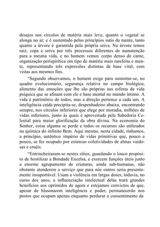 desejos nos círculos de matéria mais leve, quanto o vegetal se
alonga no ar; e é sustentado pelos princípios sutis da mente, tanto
quanto a árvore é garantida pela própria seiva. Na árvore temos
raiz, copa e seiva por três processos diferentes de manutenção
para a mesma vida, e no homem vemos corpo denso de carne,
organização perispirítica em tipo de matéria mais rarefeita e men-
te, representando três expressões distintas de base vital, com
vistas aos mesmos fins.
“Segundo observamos, o homem exige para sustentar-se, no
quadro evolucionário, segurança relativa no campo biológico,
alimento das emoções que lhe são próprias nas esferas de vida
psíquica que se afinam com ele e base mental no mundo íntimo. A
vida é patrimônio de todos, mas a direção pertence a cada um. A
inteligência caída precipita-se, despenhadeiro abaixo, encontrando
sempre, nos círculos inferiores que elege por moradia, milhões de
vidas inferiores, junto às quais é aproveitada pela Sabedoria Ce-
lestial para maior glorificação da obra divina. Na economia do
Senhor, coisa alguma se perde e todos os recursos são utilizados
na química do infinito Bem. Aqui mesmo, nesta cidade, tínhamos,
a princípio, autêntico império de vidas primitivas que, pouco a
pouco, se fez ocupado por extensas coletividades de almas vaido-
sas e cruéis.
“Entrincheiraram-se nestes sítios, guardando o louco propósi-
to de hostilizar a Bondade Excelsa, e exercem funções úteis junto
a enorme agrupamento de criaturas, ainda sub-humanas, não
obstante atenderem a serviço que para nós outros seria presente-
mente insuportável. Usam a violência em largas doses, todavia, no
curso dos anos, a influenciação intelectual delas trará grandes
benefícios aos oprimidos de agora e estejamos convictos de que,
apesar de blasonarem inteligência e poder, permanecerão nos
postos que ocupam apenas enquanto perdurar o consentimento da
 