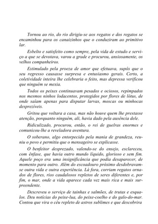 Tornou ao rio, do rio dirigiu-se aos regatos e dos regatos se
encaminhou para os canaizinhos que o conduziram ao primitivo
lar.
Esbelto e satisfeito como sempre, pela vida de estudo e servi-
ço a que se devotava, varou a grade e procurou, ansiosamente, os
velhos companheiros.
Estimulado pela proeza de amor que efetuava, supôs que o
seu regresso causasse surpresa e entusiasmo gerais. Certo, a
coletividade inteira lhe celebraria o feito, mas depressa verificou
que ninguém se mexia.
Todos os peixes continuavam pesados e ociosos, repimpados
nos mesmos ninhos lodacentos, protegidos por flores de lótus, de
onde saíam apenas para disputar larvas, moscas ou minhocas
desprezíveis.
Gritou que voltara a casa, mas não houve quem lhe prestasse
atenção, porquanto ninguém, ali, havia dado pela ausência dele.
Ridiculizado, procurou, então, o rei de guelras enormes e
comunicou-lhe a reveladora aventura.
O soberano, algo entorpecido pela mania de grandeza, reu-
niu o povo e permitiu que o mensageiro se explicasse.
O benfeitor desprezado, valendo-se do ensejo, esclareceu,
com ênfase, que havia outro mundo líquido, glorioso e sem fim.
Aquele poço era uma insignificância que podia desaparecer, de
momento para outro. Além do escoadouro próximo desdobravam-
se outra vida e outra experiência. Lá fora, corriam regatos orna-
dos de flores, rios caudalosos repletos de seres diferentes e, por
fim, o mar, onde a vida aparece cada vez mais rica e mais sur-
preendente.
Descreveu o serviço de tainhas e salmões, de trutas e esqua-
los. Deu notícias do peixe-lua, do peixe-coelho e do galo-do-mar.
Contou que vira o céu repleto de astros sublimes e que descobrira
 