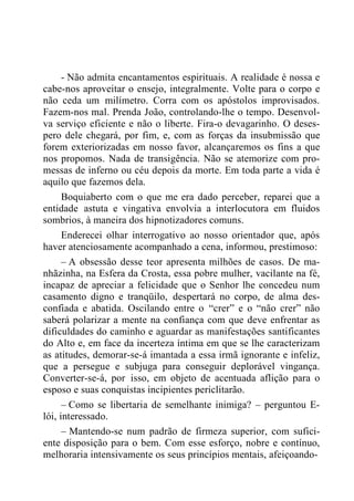 - Não admita encantamentos espirituais. A realidade é nossa e
cabe-nos aproveitar o ensejo, integralmente. Volte para o corpo e
não ceda um milímetro. Corra com os apóstolos improvisados.
Fazem-nos mal. Prenda João, controlando-lhe o tempo. Desenvol-
va serviço eficiente e não o liberte. Fira-o devagarinho. O deses-
pero dele chegará, por fim, e, com as forças da insubmissão que
forem exteriorizadas em nosso favor, alcançaremos os fins a que
nos propomos. Nada de transigência. Não se atemorize com pro-
messas de inferno ou céu depois da morte. Em toda parte a vida é
aquilo que fazemos dela.
Boquiaberto com o que me era dado perceber, reparei que a
entidade astuta e vingativa envolvia a interlocutora em fluidos
sombrios, à maneira dos hipnotizadores comuns.
Enderecei olhar interrogativo ao nosso orientador que, após
haver atenciosamente acompanhado a cena, informou, prestimoso:
– A obsessão desse teor apresenta milhões de casos. De ma-
nhãzinha, na Esfera da Crosta, essa pobre mulher, vacilante na fé,
incapaz de apreciar a felicidade que o Senhor lhe concedeu num
casamento digno e tranqüilo, despertará no corpo, de alma des-
confiada e abatida. Oscilando entre o “crer” e o “não crer” não
saberá polarizar a mente na confiança com que deve enfrentar as
dificuldades do caminho e aguardar as manifestações santificantes
do Alto e, em face da incerteza íntima em que se lhe caracterizam
as atitudes, demorar-se-á imantada a essa irmã ignorante e infeliz,
que a persegue e subjuga para conseguir deplorável vingança.
Converter-se-á, por isso, em objeto de acentuada aflição para o
esposo e suas conquistas incipientes periclitarão.
– Como se libertaria de semelhante inimiga? – perguntou E-
lói, interessado.
– Mantendo-se num padrão de firmeza superior, com sufici-
ente disposição para o bem. Com esse esforço, nobre e contínuo,
melhoraria intensivamente os seus princípios mentais, afeiçoando-
 