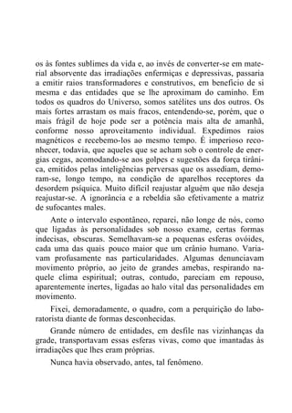 os às fontes sublimes da vida e, ao invés de converter-se em mate-
rial absorvente das irradiações enfermiças e depressivas, passaria
a emitir raios transformadores e construtivos, em beneficio de si
mesma e das entidades que se lhe aproximam do caminho. Em
todos os quadros do Universo, somos satélites uns dos outros. Os
mais fortes arrastam os mais fracos, entendendo-se, porém, que o
mais frágil de hoje pode ser a potência mais alta de amanhã,
conforme nosso aproveitamento individual. Expedimos raios
magnéticos e recebemo-los ao mesmo tempo. É imperioso reco-
nhecer, todavia, que aqueles que se acham sob o controle de ener-
gias cegas, acomodando-se aos golpes e sugestões da força tirâni-
ca, emitidos pelas inteligências perversas que os assediam, demo-
ram-se, longo tempo, na condição de aparelhos receptores da
desordem psíquica. Muito difícil reajustar alguém que não deseja
reajustar-se. A ignorância e a rebeldia são efetivamente a matriz
de sufocantes males.
Ante o intervalo espontâneo, reparei, não longe de nós, como
que ligadas às personalidades sob nosso exame, certas formas
indecisas, obscuras. Semelhavam-se a pequenas esferas ovóides,
cada uma das quais pouco maior que um crânio humano. Varia-
vam profusamente nas particularidades. Algumas denunciavam
movimento próprio, ao jeito de grandes amebas, respirando na-
quele clima espiritual; outras, contudo, pareciam em repouso,
aparentemente inertes, ligadas ao halo vital das personalidades em
movimento.
Fixei, demoradamente, o quadro, com a perquirição do labo-
ratorista diante de formas desconhecidas.
Grande número de entidades, em desfile nas vizinhanças da
grade, transportavam essas esferas vivas, como que imantadas às
irradiações que lhes eram próprias.
Nunca havia observado, antes, tal fenômeno.
 