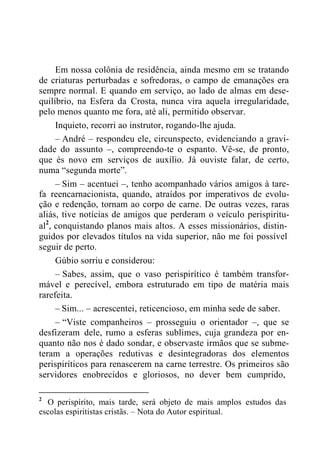 Em nossa colônia de residência, ainda mesmo em se tratando
de criaturas perturbadas e sofredoras, o campo de emanações era
sempre normal. E quando em serviço, ao lado de almas em dese-
quilíbrio, na Esfera da Crosta, nunca vira aquela irregularidade,
pelo menos quanto me fora, até ali, permitido observar.
Inquieto, recorri ao instrutor, rogando-lhe ajuda.
– André – respondeu ele, circunspecto, evidenciando a gravi-
dade do assunto –, compreendo-te o espanto. Vê-se, de pronto,
que és novo em serviços de auxílio. Já ouviste falar, de certo,
numa “segunda morte”.
– Sim – acentuei –, tenho acompanhado vários amigos à tare-
fa reencarnacionista, quando, atraídos por imperativos de evolu-
ção e redenção, tornam ao corpo de carne. De outras vezes, raras
aliás, tive notícias de amigos que perderam o veículo perispiritu-
al2
, conquistando planos mais altos. A esses missionários, distin-
guidos por elevados títulos na vida superior, não me foi possível
seguir de perto.
Gúbio sorriu e considerou:
– Sabes, assim, que o vaso perispirítico é também transfor-
mável e perecível, embora estruturado em tipo de matéria mais
rarefeita.
– Sim... – acrescentei, reticencioso, em minha sede de saber.
– “Viste companheiros – prosseguiu o orientador –, que se
desfizeram dele, rumo a esferas sublimes, cuja grandeza por en-
quanto não nos é dado sondar, e observaste irmãos que se subme-
teram a operações redutivas e desintegradoras dos elementos
perispiríticos para renascerem na carne terrestre. Os primeiros são
servidores enobrecidos e gloriosos, no dever bem cumprido,
2
O perispírito, mais tarde, será objeto de mais amplos estudos das
escolas espiritistas cristãs. – Nota do Autor espiritual.
 