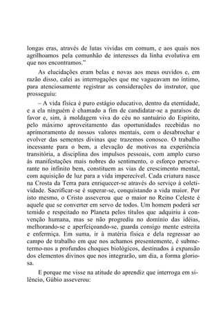 longas eras, através de lutas vividas em comum, e aos quais nos
agrilhoamos pela comunhão de interesses da linha evolutiva em
que nos encontramos.”
As elucidações eram belas e novas aos meus ouvidos e, em
razão disso, calei as interrogações que me vagueavam no íntimo,
para atenciosamente registrar as considerações do instrutor, que
prosseguiu:
– A vida física é puro estágio educativo, dentro da eternidade,
e a ela ninguém é chamado a fim de candidatar-se a paraísos de
favor e, sim, à moldagem viva do céu no santuário do Espírito,
pelo máximo aproveitamento das oportunidades recebidas no
aprimoramento de nossos valores mentais, com o desabrochar e
evolver das sementes divinas que trazemos conosco. O trabalho
incessante para o bem, a elevação de motivos na experiência
transitória, a disciplina dos impulsos pessoais, com amplo curso
às manifestações mais nobres do sentimento, o esforço perseve-
rante no infinito bem, constituem as vias de crescimento mental,
com aquisição de luz para a vida imperecível. Cada criatura nasce
na Crosta da Terra para enriquecer-se através do serviço à coleti-
vidade. Sacrificar-se é superar-se, conquistando a vida maior. Por
isto mesmo, o Cristo asseverou que o maior no Reino Celeste é
aquele que se converter em servo de todos. Um homem poderá ser
temido e respeitado no Planeta pelos títulos que adquiriu à con-
venção humana, mas se não progrediu no domínio das idéias,
melhorando-se e aperfeiçoando-se, guarda consigo mente estreita
e enfermiça. Em suma, ir à matéria física e dela regressar ao
campo de trabalho em que nos achamos presentemente, é subme-
termo-nos a profundos choques biológicos, destinados à expansão
dos elementos divinos que nos integrarão, um dia, a forma glorio-
sa.
E porque me visse na atitude do aprendiz que interroga em si-
lêncio, Gúbio asseverou:
 