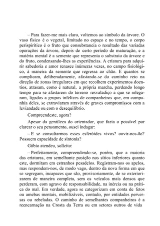 – Para fazer-me mais claro, voltemos ao símbolo da árvore. O
vaso físico é o vegetal, limitado no espaço e no tempo, o corpo
perispirítico é o fruto que consubstancia o resultado das variadas
operações da árvore, depois de certo período de maturação, e a
matéria mental é a semente que representa o substrato da árvore e
do fruto, condensando-lhes as experiências. A criatura para adqui-
rir sabedoria e amor renasce inúmeras vezes, no campo fisiológi-
co, à maneira da semente que regressa ao chão. E quantos se
complicam, deliberadamente, afastando-se do caminho reto na
direção de zonas irregulares em que recolhem experimentos doen-
tios, atrasam, como é natural, a própria marcha, perdendo longo
tempo para se afastarem do terreno resvaladiço a que se relega-
ram, ligados a grupos infelizes de companheiros que, em compa-
nhia deles, se extraviaram através de graves compromissos com a
leviandade ou com o desequilíbrio.
Compreendeste, agora?
Apesar da gentileza do orientador, que fazia o possível por
clarear o seu pensamento, ousei indagar:
– E se consultarmos esses esferóides vivos? ouvir-nos-ão?
Possuem capacidade de sintonia?
Gúbio atendeu, solícito:
– Perfeitamente, compreendendo-se, porém, que a maioria
das criaturas, em semelhante posição nos sítios inferiores quanto
este, dormitam em estranhos pesadelos. Registram-nos os apelos,
mas respondem-nos, de modo vago, dentro da nova forma em que
se segregam, incapazes que são, provisoriamente, de se exteriori-
zarem de maneira completa, sem os veículos mais densos que
perderam, com agravo de responsabilidade, na inércia ou na práti-
ca do mal. Em verdade, agora se categorizam em conta de fetos
ou amebas mentais, mobilizáveis, contudo, por entidades perver-
sas ou rebeladas. O caminho de semelhantes companheiros é a
reencarnação na Crosta da Terra ou em setores outros de vida
 