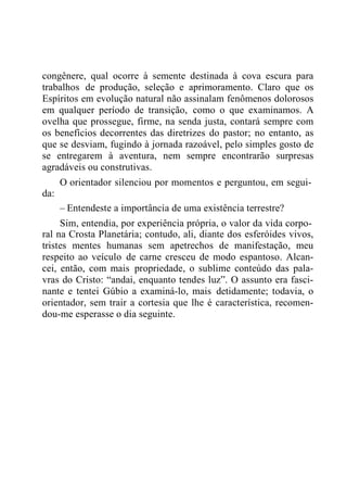 congênere, qual ocorre à semente destinada à cova escura para
trabalhos de produção, seleção e aprimoramento. Claro que os
Espíritos em evolução natural não assinalam fenômenos dolorosos
em qualquer período de transição, como o que examinamos. A
ovelha que prossegue, firme, na senda justa, contará sempre com
os benefícios decorrentes das diretrizes do pastor; no entanto, as
que se desviam, fugindo à jornada razoável, pelo simples gosto de
se entregarem à aventura, nem sempre encontrarão surpresas
agradáveis ou construtivas.
O orientador silenciou por momentos e perguntou, em segui-
da:
– Entendeste a importância de uma existência terrestre?
Sim, entendia, por experiência própria, o valor da vida corpo-
ral na Crosta Planetária; contudo, ali, diante dos esferóides vivos,
tristes mentes humanas sem apetrechos de manifestação, meu
respeito ao veículo de carne cresceu de modo espantoso. Alcan-
cei, então, com mais propriedade, o sublime conteúdo das pala-
vras do Cristo: “andai, enquanto tendes luz”. O assunto era fasci-
nante e tentei Gúbio a examiná-lo, mais detidamente; todavia, o
orientador, sem trair a cortesia que lhe é característica, recomen-
dou-me esperasse o dia seguinte.
 