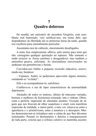7
Quadro doloroso
De manhã, um emissário do sacerdote Gregório, com sem-
blante mal humorado, veio notificar-nos, em nome dele, que
dispúnhamos de liberdade até as primeiras horas da tarde, quando
nos receberia para entendimento particular.
Ausentamo-nos do cubículo, sinceramente desafogados.
A noite fora simplesmente aflitiva, pelo menos para mim que
não conseguira qualquer quietação no repouso. Não somente o
ruído exterior se fizera contínuo e desagradável, mas também a
atmosfera pesava, asfixiante. As alucinadoras conversações no
ambiente me perturbavam e feriam.
Convidou-nos Gúbio a pequena excursão educativa, asseve-
rando-me, bondoso:
– Vejamos, André, se poderemos aproveitar alguns minutos,
estudando os “ovóides”.
Elói e eu acompanhamo-lo, satisfeitos.
Coalhava-se a rua de tipos característicos da anormalidade
deprimente.
Aleijados de todos os matizes, idiotas de máscaras variadas,
homens e mulheres de fisionomia torturada, iam e vinham. Ofere-
ciam a perfeita impressão de alienados mentais. Exceção de al-
guns que nos fixavam de olhar suspeitoso e cruel, com manifesta
expressão de maldade, a maior parte, a meu ver, situava-se entre a
ignorância e o primitivismo, entre a amnésia e o desespero. Mui-
tos demonstravam-se irritadiços ante a calma de que lhes dávamos
testemunho. Perante os desmantelos e detritos a transparecerem
de toda parte, conclui que o esforço coletivo se mantinha ausente
 
